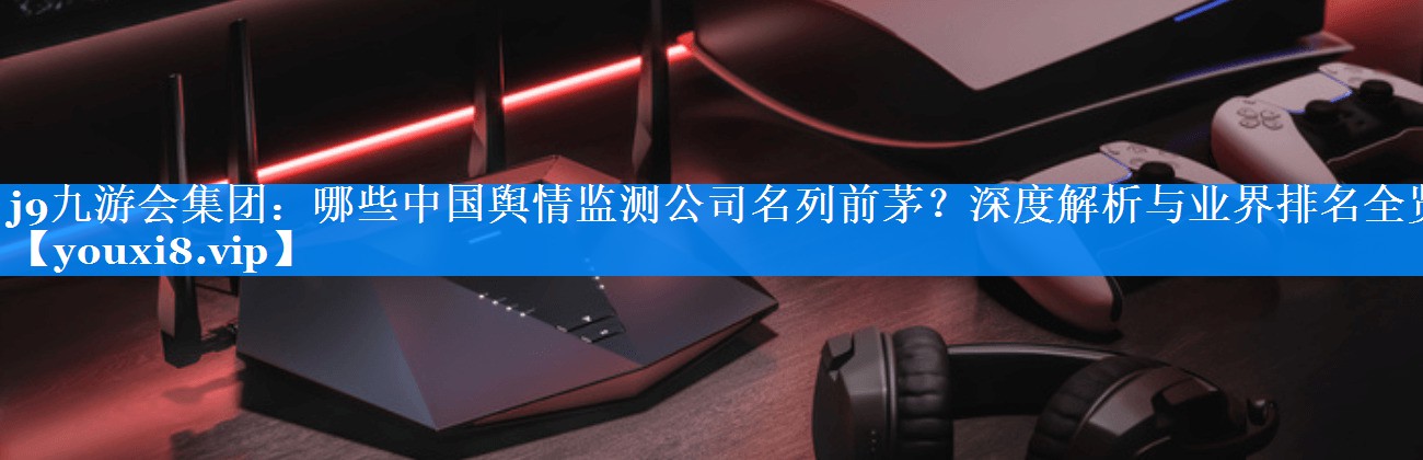 哪些中国舆情监测公司名列前茅？深度解析与业界排名全览