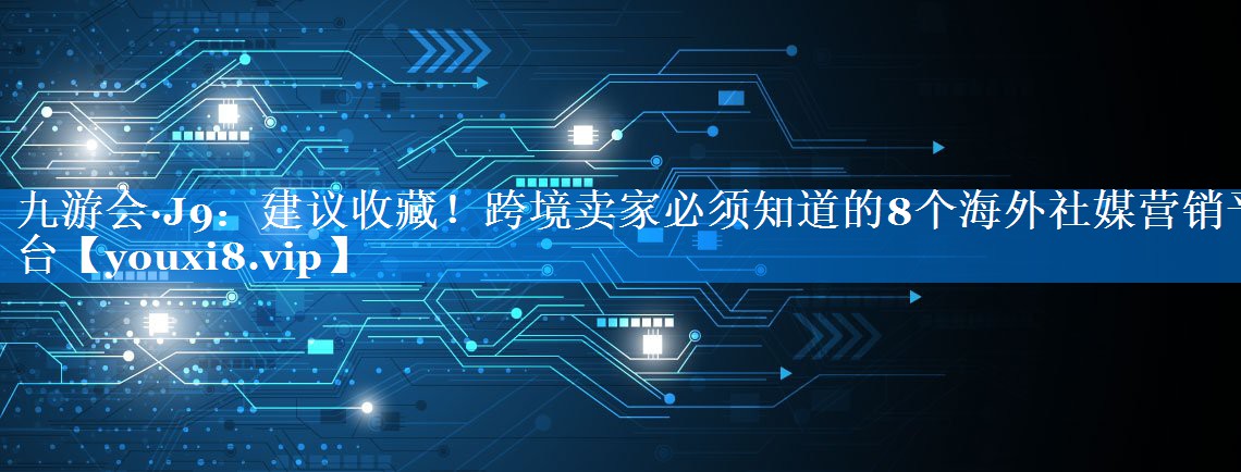 建议收藏！跨境卖家必须知道的8个海外社媒营销平台