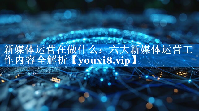 新媒体运营在做什么：六大新媒体运营工作内容全解析