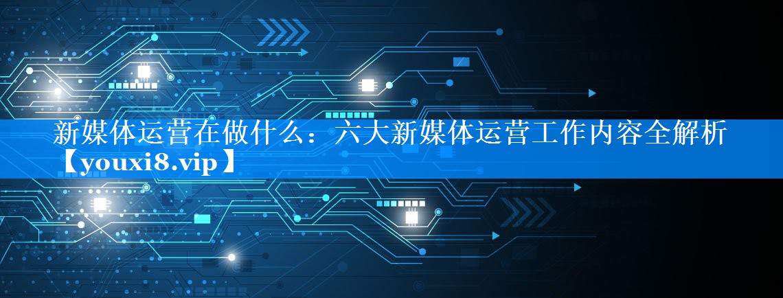 新媒体运营在做什么：六大新媒体运营工作内容全解析