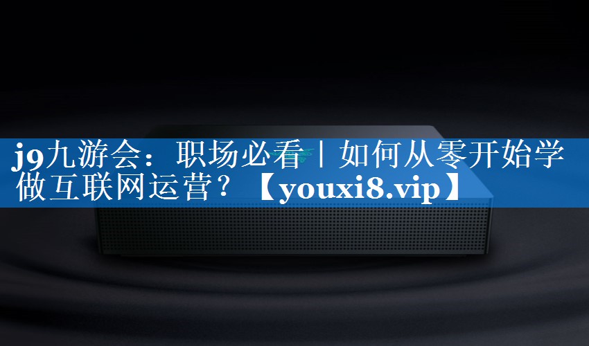 职场必看｜如何从零开始学做互联网运营？