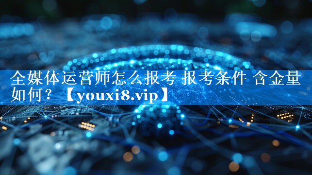 全媒体运营师怎么报考 报考条件 含金量如何？