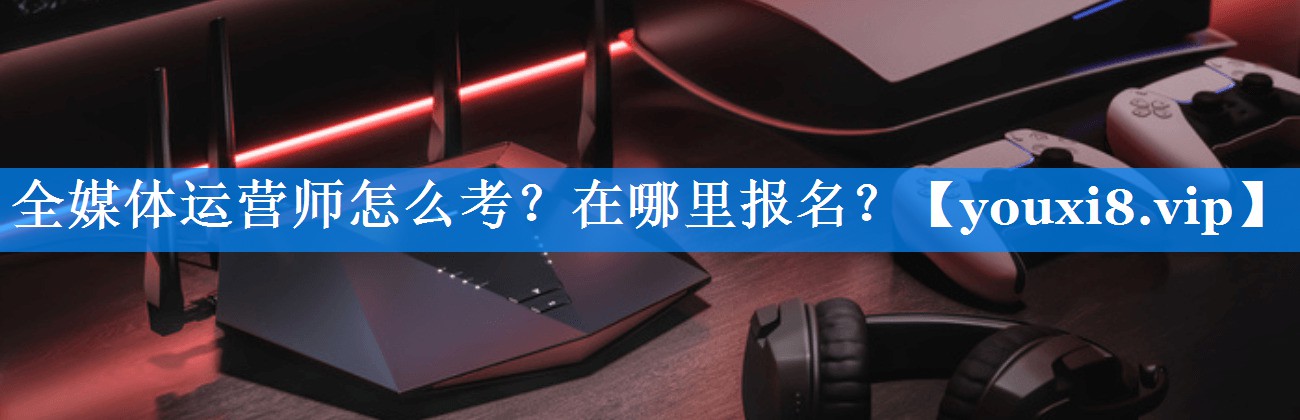 全媒体运营师怎么考？在哪里报名？