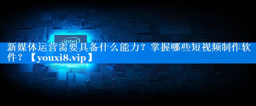 新媒体运营需要具备什么能力？掌握哪些短视频制作软件？