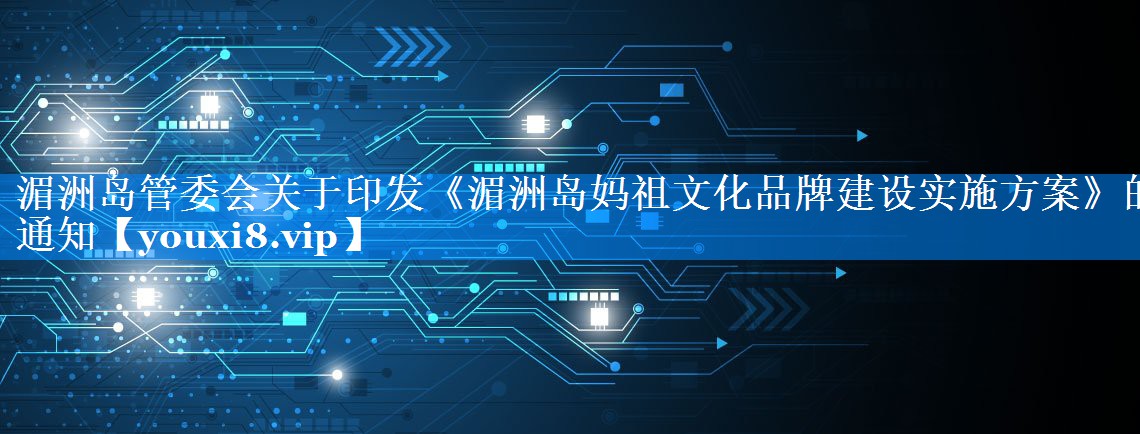 湄洲岛管委会关于印发《湄洲岛妈祖文化品牌建设实施方案》的通知