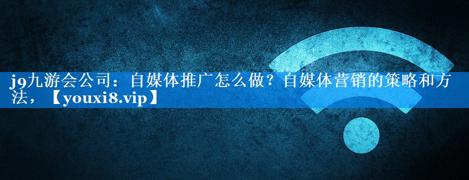 自媒体推广怎么做？自媒体营销的策略和方法，