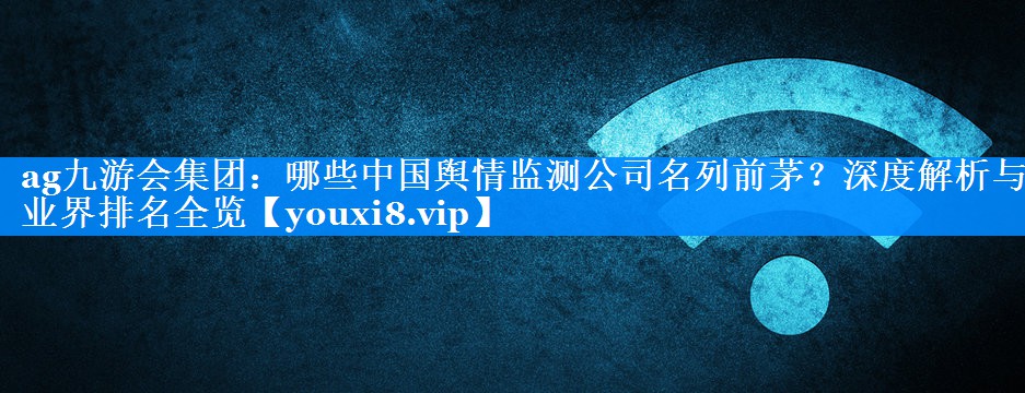 哪些中国舆情监测公司名列前茅？深度解析与业界排名全览
