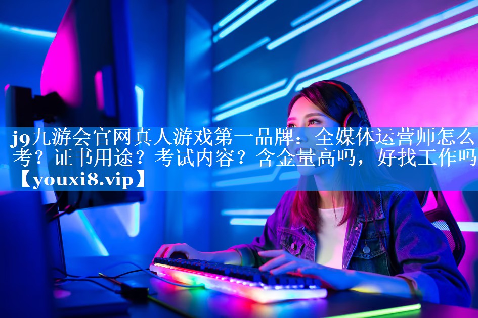 全媒体运营师怎么考？证书用途？考试内容？含金量高吗，好找工作吗