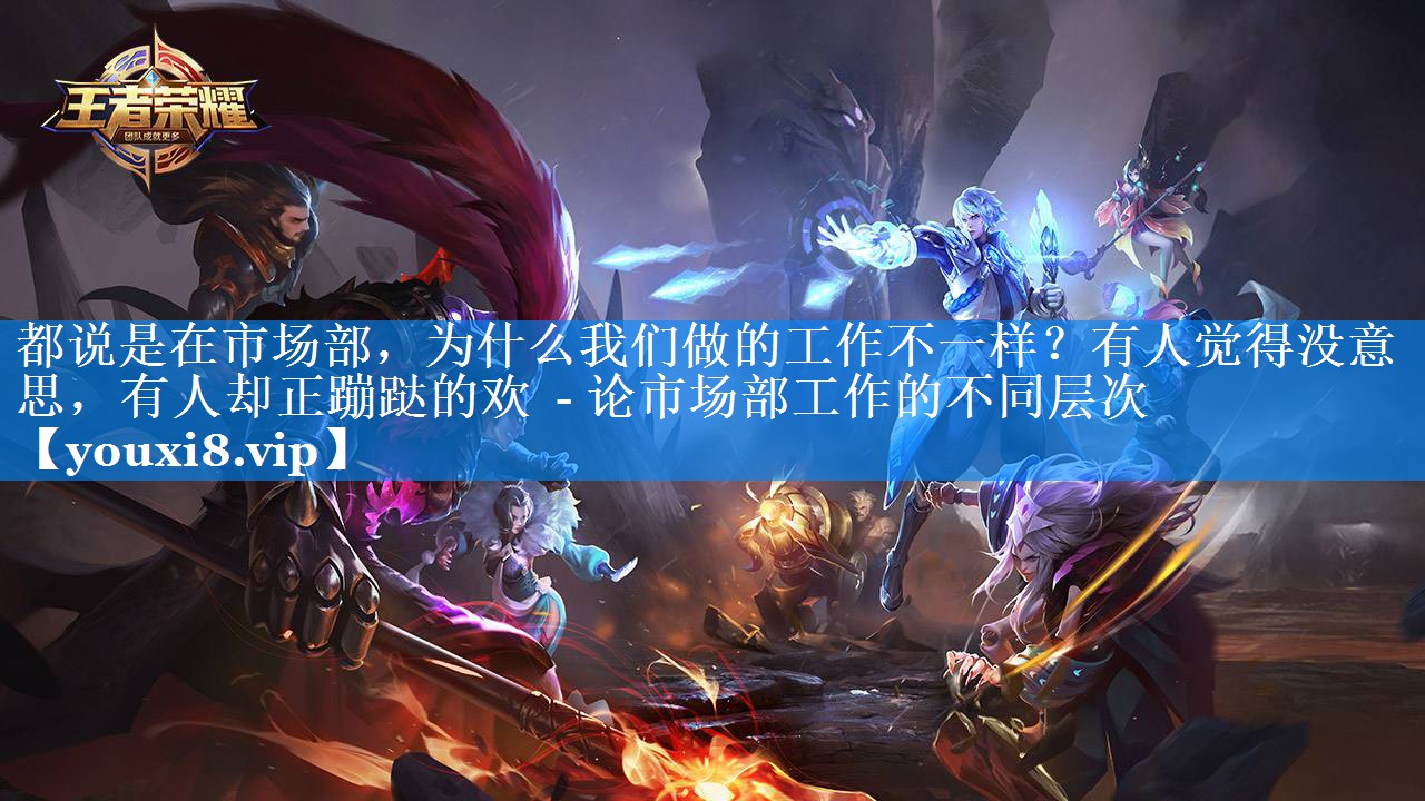 都说是在市场部，为什么我们做的工作不一样？有人觉得没意思，有人却正蹦跶的欢  - 论市场部工作的不同层次