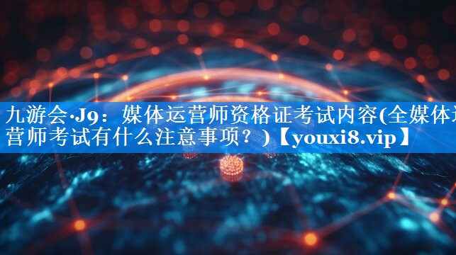 媒体运营师资格证考试内容(全媒体运营师考试有什么注意事项？)