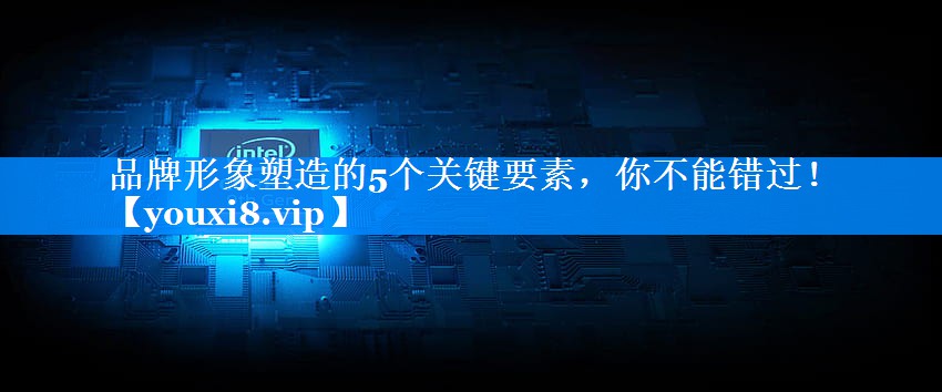 品牌形象塑造的5个关键要素，你不能错过！