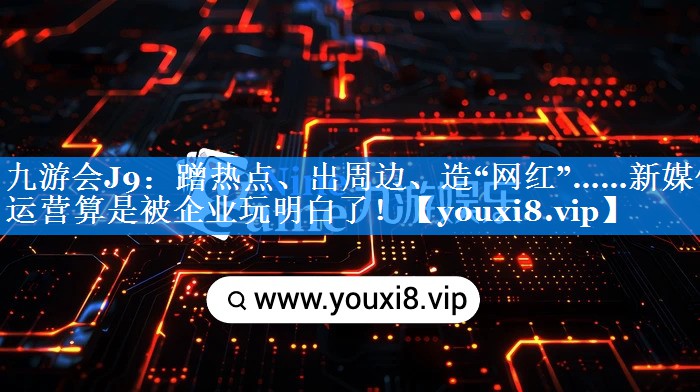 蹭热点、出周边、造“网红”……新媒体运营算是被企业玩明白了！
