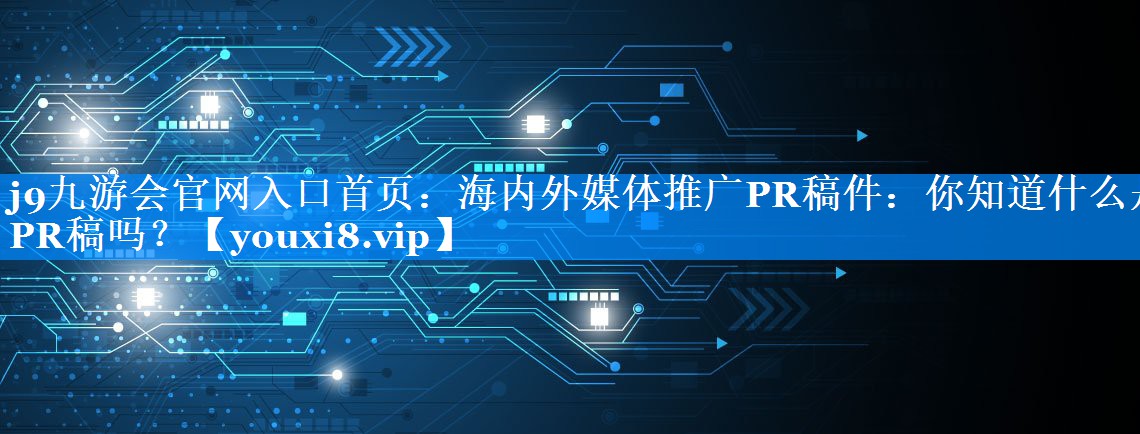 海内外媒体推广PR稿件：你知道什么是PR稿吗？