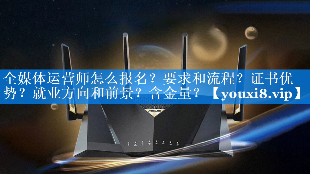 全媒体运营师怎么报名？要求和流程？证书优势？就业方向和前景？含金量？