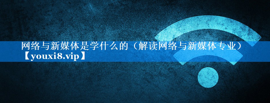 网络与新媒体是学什么的（解读网络与新媒体专业）