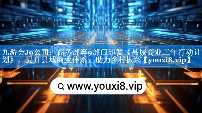 商务部等9部门印发《县域商业三年行动计划》，提升县域商业体系，助力乡村振兴