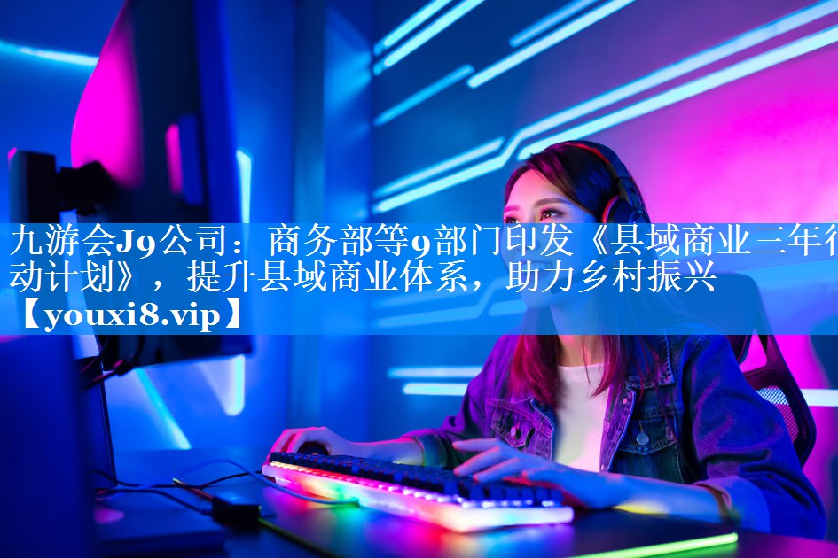 商务部等9部门印发《县域商业三年行动计划》，提升县域商业体系，助力乡村振兴