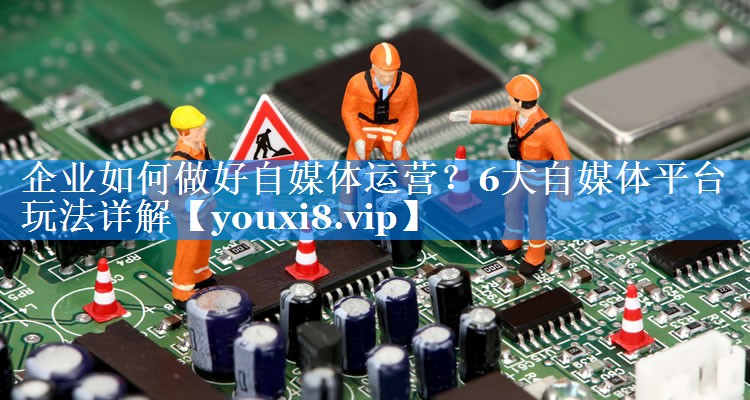 企业如何做好自媒体运营？6大自媒体平台玩法详解