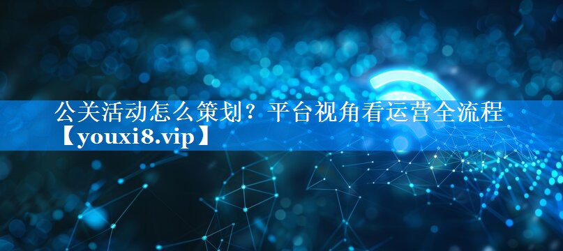 公关活动怎么策划？平台视角看运营全流程