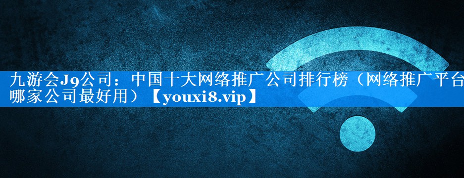 中国十大网络推广公司排行榜（网络推广平台哪家公司最好用）