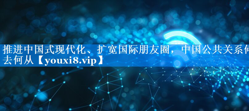 推进中国式现代化、扩宽国际朋友圈，中国公共关系何去何从