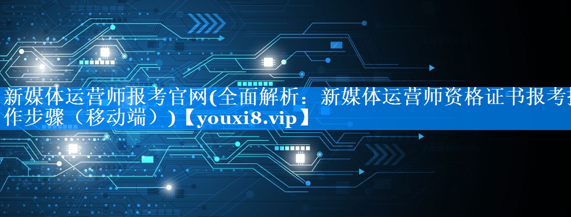 新媒体运营师报考官网(全面解析：新媒体运营师资格证书报考操作步骤（移动端）)