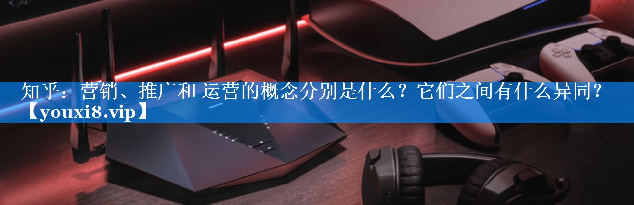 知乎：营销、推广和 运营的概念分别是什么？它们之间有什么异同？