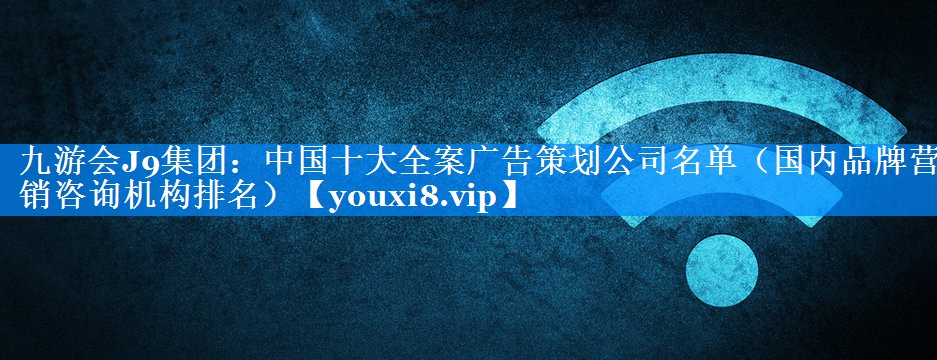 中国十大全案广告策划公司名单（国内品牌营销咨询机构排名）